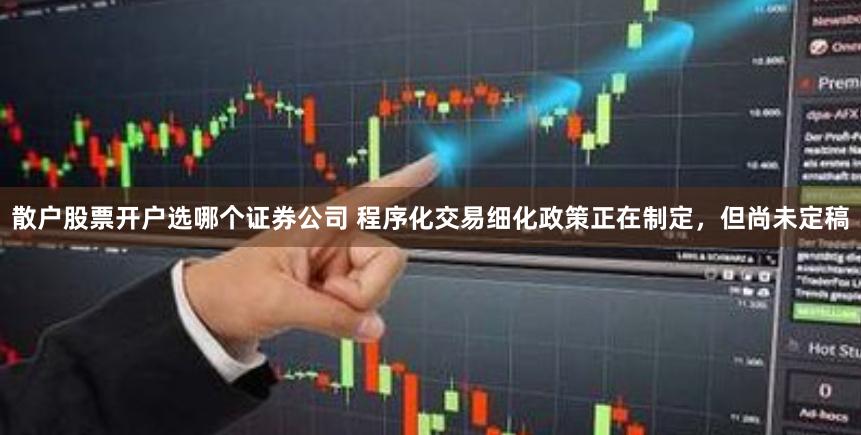 散户股票开户选哪个证券公司 程序化交易细化政策正在制定，但尚未定稿