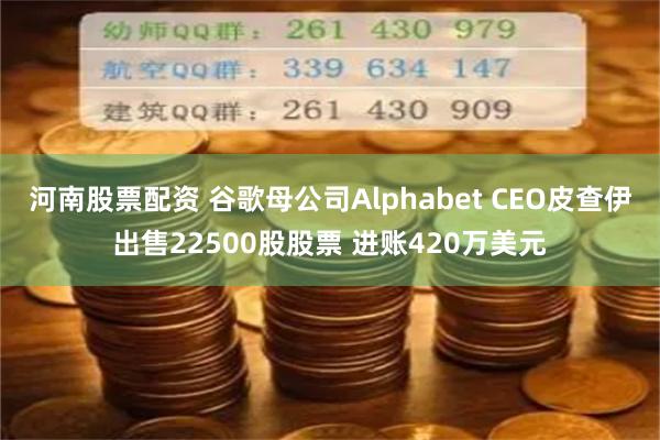 河南股票配资 谷歌母公司Alphabet CEO皮查伊出售22500股股票 进账420万美元