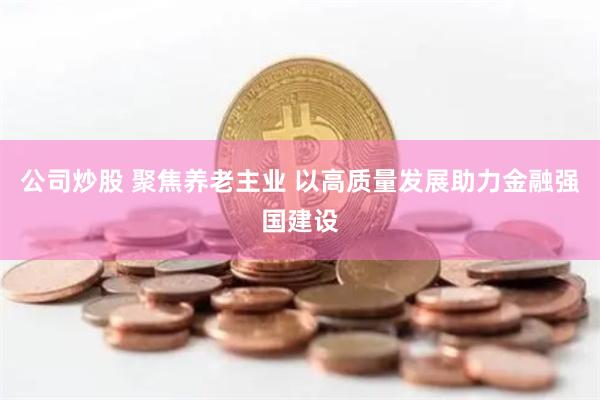 公司炒股 聚焦养老主业 以高质量发展助力金融强国建设