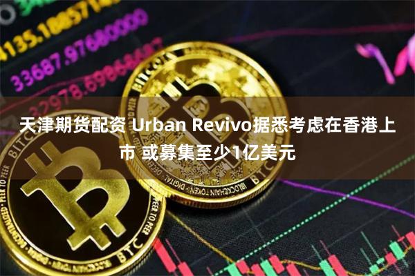 天津期货配资 Urban Revivo据悉考虑在香港上市 或募集至少1亿美元