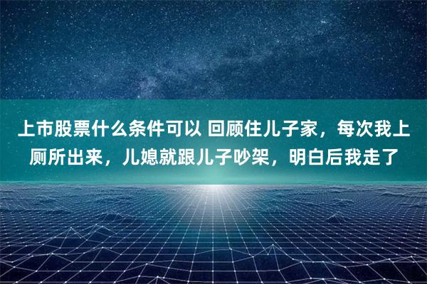 上市股票什么条件可以 回顾住儿子家，每次我上厕所出来，儿媳就跟儿子吵架，明白后我走了