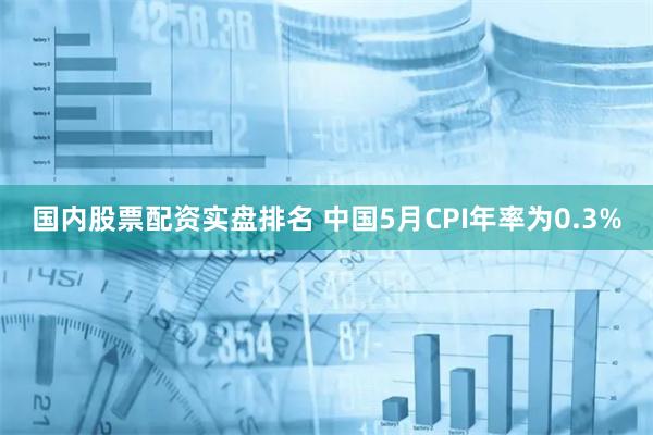 国内股票配资实盘排名 中国5月CPI年率为0.3%