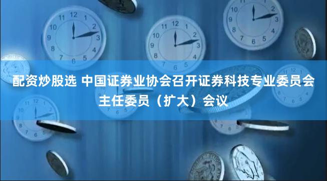 配资炒股选 中国证券业协会召开证券科技专业委员会主任委员（扩大）会议