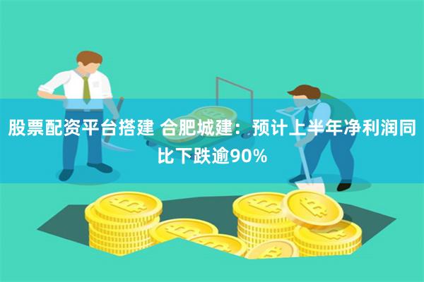 股票配资平台搭建 合肥城建：预计上半年净利润同比下跌逾90%