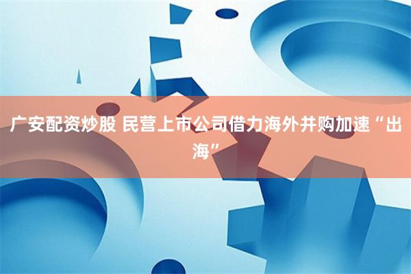 广安配资炒股 民营上市公司借力海外并购加速“出海”