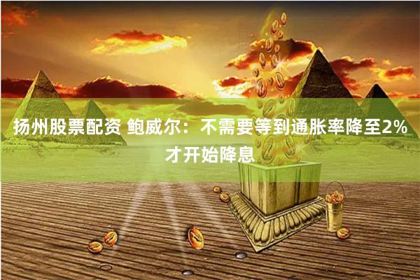 扬州股票配资 鲍威尔：不需要等到通胀率降至2%才开始降息