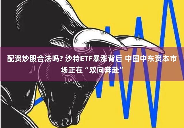 配资炒股合法吗? 沙特ETF暴涨背后 中国中东资本市场正在“双向奔赴”