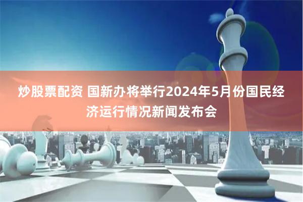 炒股票配资 国新办将举行2024年5月份国民经济运行情况新闻发布会