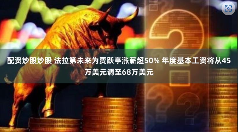 配资炒股炒股 法拉第未来为贾跃亭涨薪超50% 年度基本工资将从45万美元调至68万美元