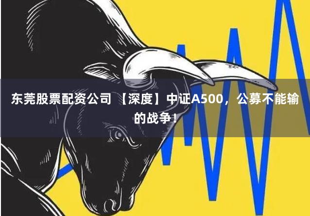 东莞股票配资公司 【深度】中证A500，公募不能输的战争！