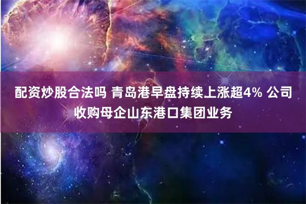 配资炒股合法吗 青岛港早盘持续上涨超4% 公司收购母企山东港口集团业务