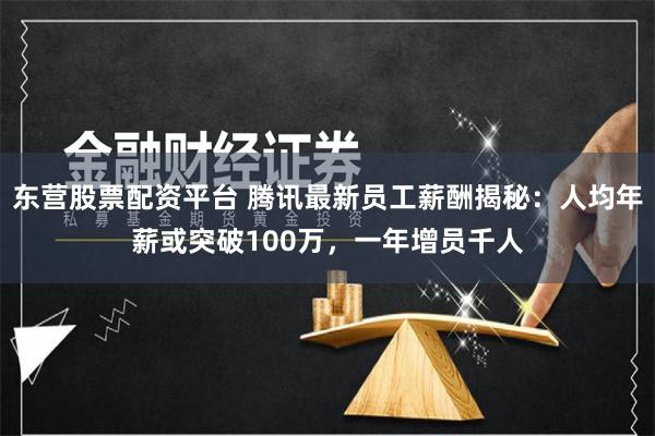 东营股票配资平台 腾讯最新员工薪酬揭秘：人均年薪或突破100万，一年增员千人