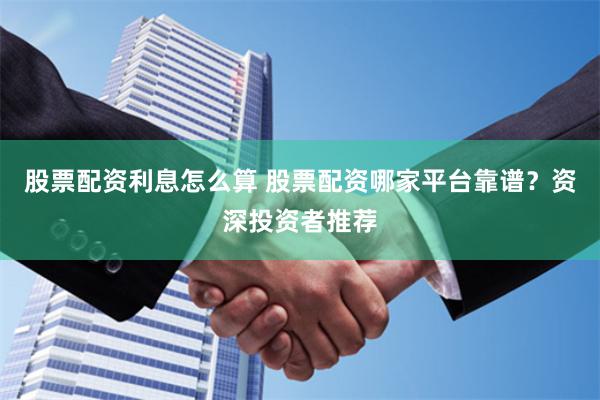 股票配资利息怎么算 股票配资哪家平台靠谱？资深投资者推荐