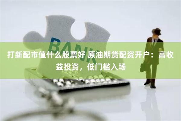 打新配市值什么股票好 原油期货配资开户：高收益投资，低门槛入场