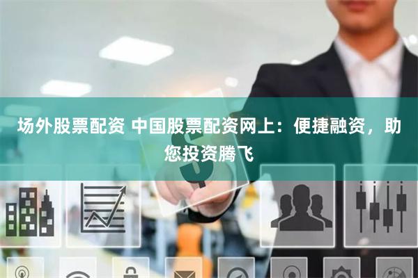场外股票配资 中国股票配资网上：便捷融资，助您投资腾飞