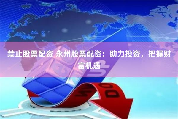 禁止股票配资 永州股票配资：助力投资，把握财富机遇