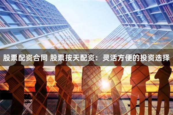 股票配资合同 股票按天配资：灵活方便的投资选择