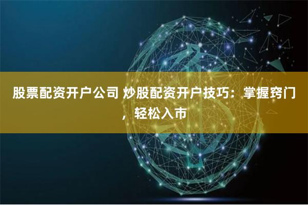 股票配资开户公司 炒股配资开户技巧：掌握窍门，轻松入市