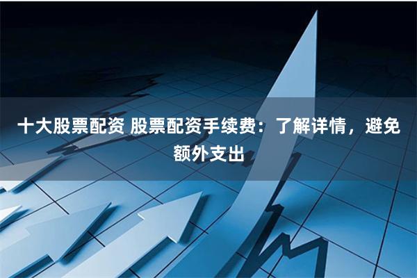 十大股票配资 股票配资手续费：了解详情，避免额外支出