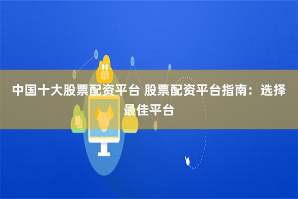 中国十大股票配资平台 股票配资平台指南：选择最佳平台