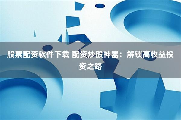 股票配资软件下载 配资炒股神器：解锁高收益投资之路