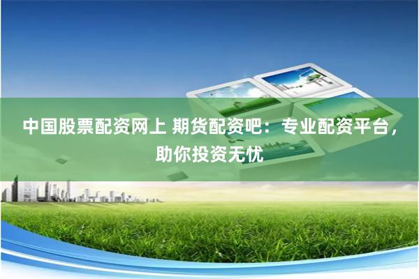 中国股票配资网上 期货配资吧：专业配资平台，助你投资无忧