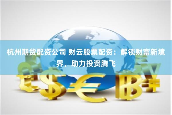 杭州期货配资公司 财云股票配资：解锁财富新境界，助力投资腾飞