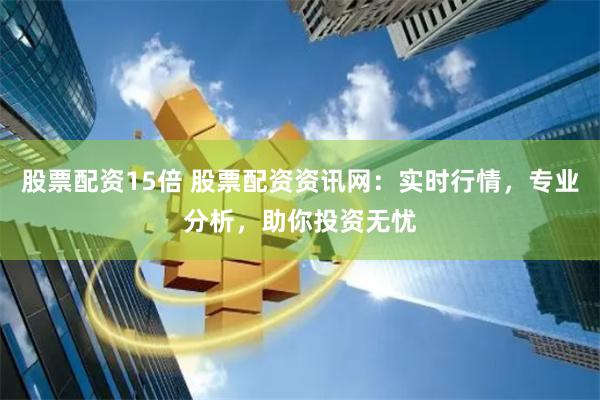 股票配资15倍 股票配资资讯网：实时行情，专业分析，助你投资无忧