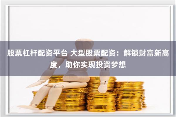 股票杠杆配资平台 大型股票配资：解锁财富新高度，助你实现投资梦想