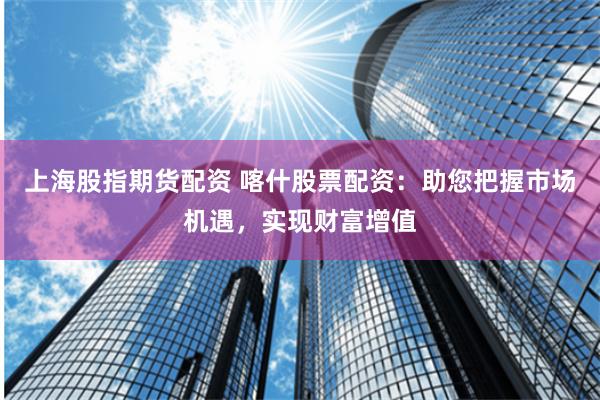 上海股指期货配资 喀什股票配资:助您把握市场机遇,实现财富增值